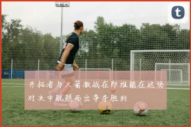 开拓者与火箭激战在即谁能在这场对决中脱颖而出争夺胜利