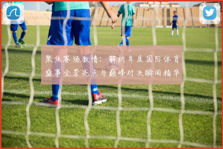 聚焦赛场激情：解析年度国际体育盛事全景亮点与巅峰对决瞬间精华