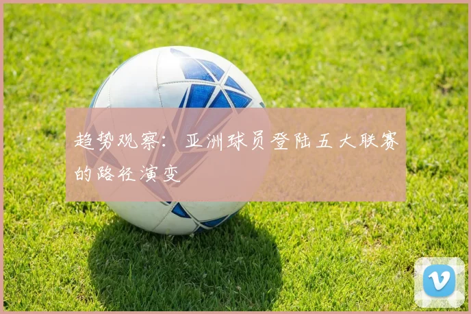趋势观察：亚洲球员登陆五大联赛的路径演变