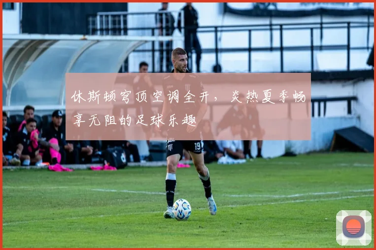 休斯顿穹顶空调全开，炎热夏季畅享无阻的足球乐趣