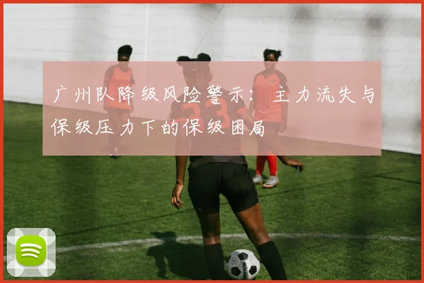 广州队降级风险警示：主力流失与保级压力下的保级困局