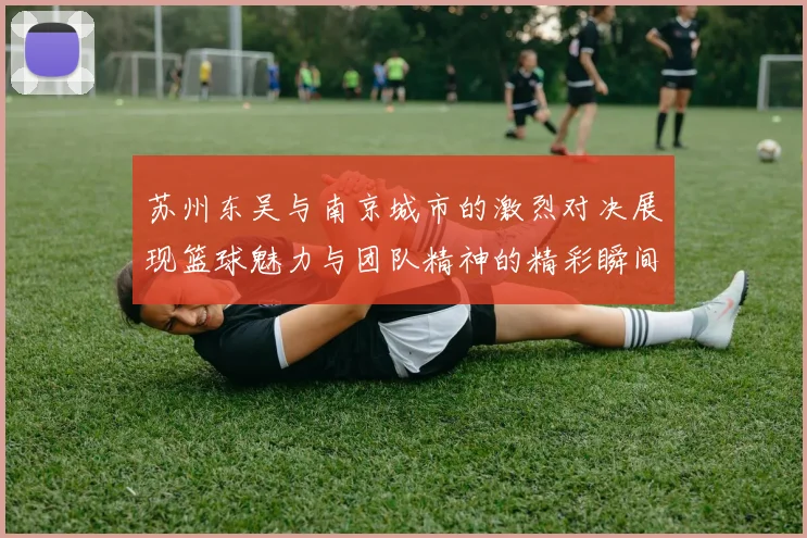 苏州东吴与南京城市的激烈对决展现篮球魅力与团队精神的精彩瞬间