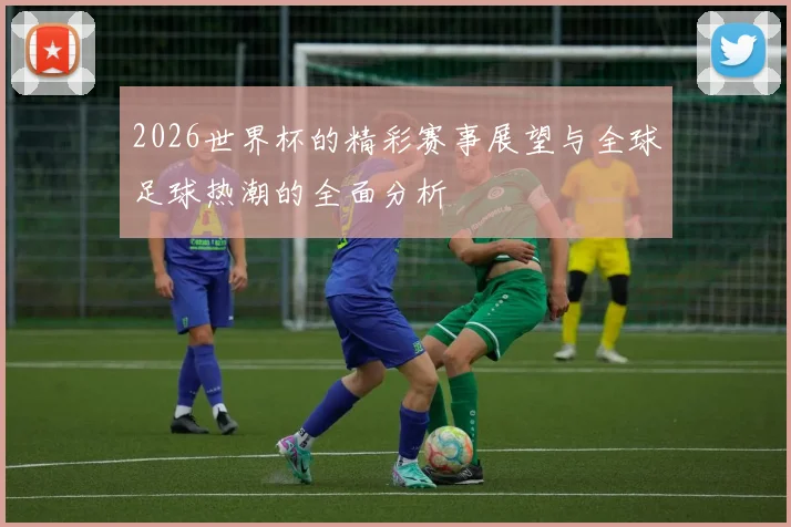 2026世界杯的精彩赛事展望与全球足球热潮的全面分析