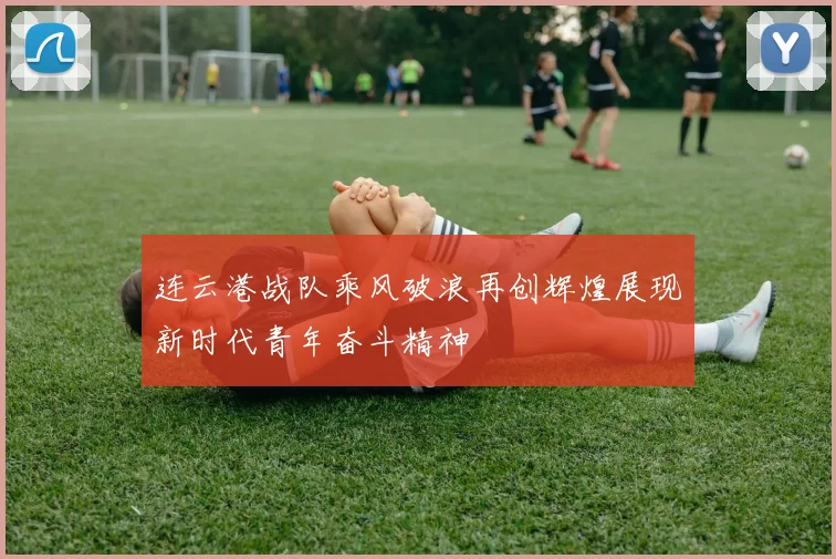 连云港战队乘风破浪再创辉煌展现新时代青年奋斗精神