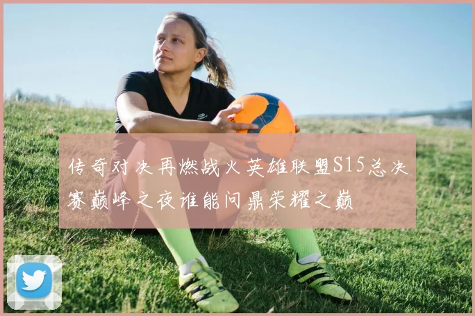 传奇对决再燃战火英雄联盟S15总决赛巅峰之夜谁能问鼎荣耀之巅