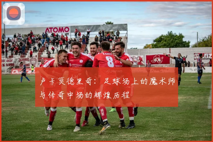 卢卡莫德里奇：足球场上的魔术师与传奇中场的辉煌历程