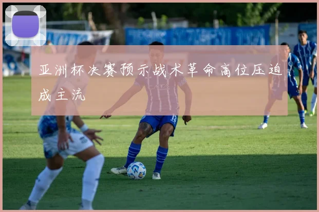 亚洲杯决赛预示战术革命高位压迫成主流