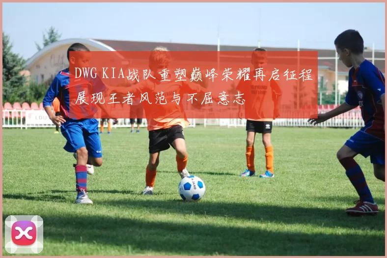 DWG KIA战队重塑巅峰荣耀再启征程展现王者风范与不屈意志