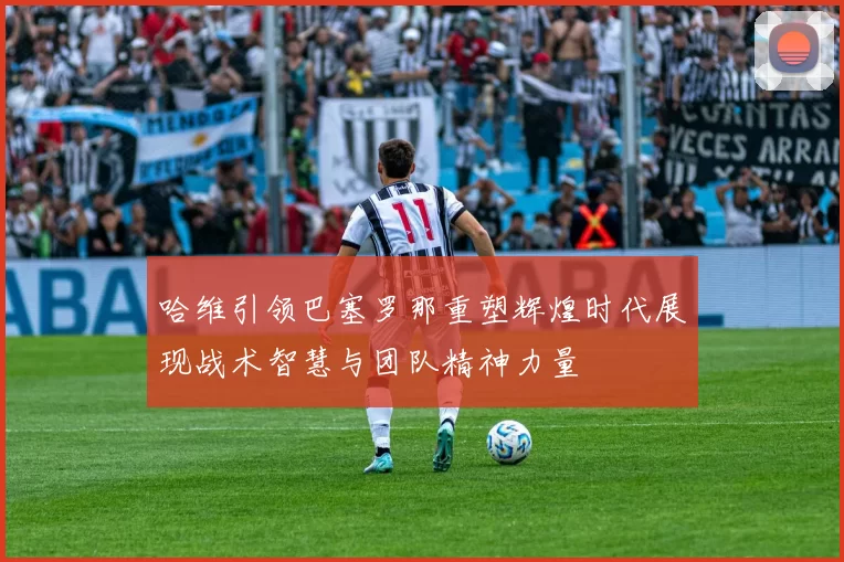 哈维引领巴塞罗那重塑辉煌时代展现战术智慧与团队精神力量