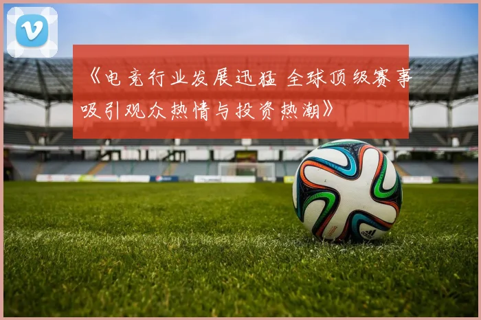 《电竞行业发展迅猛 全球顶级赛事吸引观众热情与投资热潮》