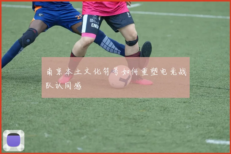 南京本土文化符号如何重塑电竞战队认同感