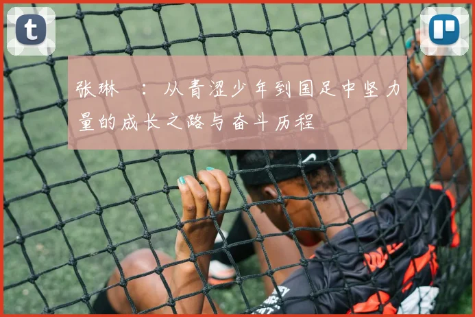 张琳芃：从青涩少年到国足中坚力量的成长之路与奋斗历程
