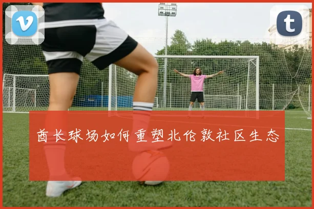 酋长球场如何重塑北伦敦社区生态