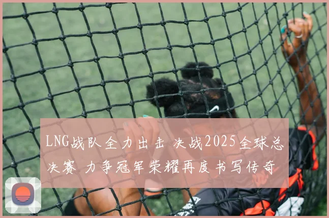 LNG战队全力出击 决战2025全球总决赛 力争冠军荣耀再度书写传奇
