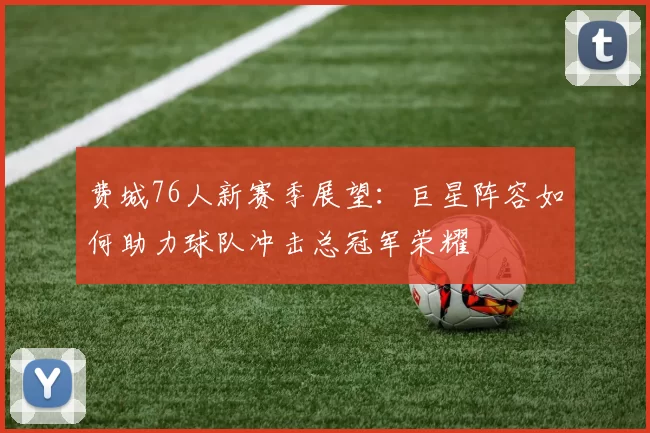 费城76人新赛季展望：巨星阵容如何助力球队冲击总冠军荣耀