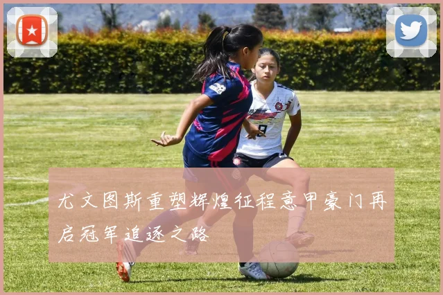 尤文图斯重塑辉煌征程意甲豪门再启冠军追逐之路